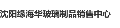 东北亚美女插B视频沈阳缘海华玻璃制品销售中心